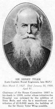 SIR HENRY TYLER (Late Captain Royal Engineers, late M.P.) Born march 7, 1827. Died January 30, 1908. Aged 81.  Chairman of the House Committee 1897 to his death 1908, under whose initiative the Hospital was enlarged by the addition of Sixty Beds, and who a munificent contribution of £ 10,000 made the building of the Sir Henry Tyler Wing possible.